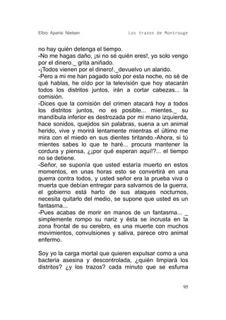 Elbio Aparisi Nielsen            Los trazos de Montrouge


no hay quién detenga el tiempo.
-No me hagas daño, ¡si no sé quién eres!, yo solo vengo
por el dinero._ grita aniñado.
-¡Todos vienen por el dinero!._devuelvo un alarido.
-Pero a mi me han pagado solo por esta noche, no sé de
qué hablas, he oído por la televisión que hoy atacarán
todos los distritos juntos, irán a cortar cabezas... la
comisión.
-Dices que la comisión del crimen atacará hoy a todos
los distritos juntos, no es posible... mientes._ su
mandíbula inferior es destrozada por mi mano izquierda,
hace sonidos, quejidos sin palabras, suena a un animal
herido, vive y morirá lentamente mientras el último me
mira con el miedo en sus dientes tiritando.-Ahora, si tú
mientes sabes lo que te haré... procura mantener la
cordura y piensa, ¿¡por qué esperan aquí!?... el tiempo
no se detiene.
-Señor, se suponía que usted estaría muerto en estos
momentos, en unas horas esto se convertirá en una
guerra contra todos, y usted señor era la prueba viva o
muerta que debían entregar para salvarnos de la guerra,
el gobierno está harto de sus ataques nocturnos,
necesita quitarlo del medio, se supone que usted es un
fantasma...
-Pues acabas de morir en manos de un fantasma... _
simplemente rompo su nariz y ésta se incrusta en la
zona frontal de su cerebro, es una muerte con muchos
movimientos, convulsiones y saliva, parece otro animal
enfermo.

Soy yo la carga mortal que quieren expulsar como a una
bacteria asesina y descontrolada, ¿quién limpiará los
distritos? ¿y los trazos? cada minuto que se esfuma


                                                      95
 