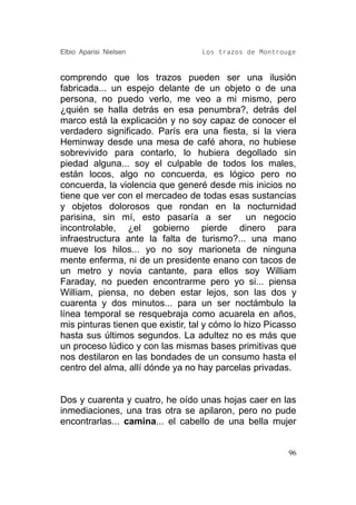 Elbio Aparisi Nielsen              Los trazos de Montrouge


comprendo que los trazos pueden ser una ilusión
fabricada... un espejo delante de un objeto o de una
persona, no puedo verlo, me veo a mi mismo, pero
¿quién se halla detrás en esa penumbra?, detrás del
marco está la explicación y no soy capaz de conocer el
verdadero significado. París era una fiesta, si la viera
Heminway desde una mesa de café ahora, no hubiese
sobrevivido para contarlo, lo hubiera degollado sin
piedad alguna... soy el culpable de todos los males,
están locos, algo no concuerda, es lógico pero no
concuerda, la violencia que generé desde mis inicios no
tiene que ver con el mercadeo de todas esas sustancias
y objetos dolorosos que rondan en la nocturnidad
parisina, sin mí, esto pasaría a ser           un negocio
incontrolable, ¿el gobierno pierde dinero para
infraestructura ante la falta de turismo?... una mano
mueve los hilos... yo no soy marioneta de ninguna
mente enferma, ni de un presidente enano con tacos de
un metro y novia cantante, para ellos soy William
Faraday, no pueden encontrarme pero yo si... piensa
William, piensa, no deben estar lejos, son las dos y
cuarenta y dos minutos... para un ser noctámbulo la
línea temporal se resquebraja como acuarela en años,
mis pinturas tienen que existir, tal y cómo lo hizo Picasso
hasta sus últimos segundos. La adultez no es más que
un proceso lúdico y con las mismas bases primitivas que
nos destilaron en las bondades de un consumo hasta el
centro del alma, allí dónde ya no hay parcelas privadas.


Dos y cuarenta y cuatro, he oído unas hojas caer en las
inmediaciones, una tras otra se apilaron, pero no pude
encontrarlas... camina... el cabello de una bella mujer


                                                         96
 