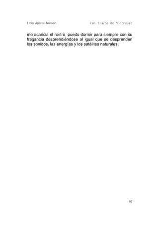 Elbio Aparisi Nielsen            Los trazos de Montrouge


me acaricia el rostro, puedo dormir para siempre con su
fragancia desprendiéndose al igual que se desprenden
los sonidos, las energías y los satélites naturales.




                                                      97
 