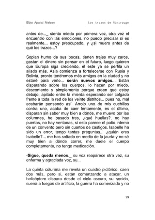 Elbio Aparisi Nielsen               Los trazos de Montrouge


antes de..._ siento miedo por primera vez, otra vez el
encuentro con las emociones, no puedo precisar si es
realmente... estoy preocupado, y ¿si muero antes de
qué los trazos...?

Soplan humo de sus bocas, tienen trajes muy caros,
gastan el dinero sin pensar en el futuro, luego quieren
que Europa siga creciendo, el este ya se perfila un
aliado más, Asia comienza a fortalecerse con Rusia y
Bolivia, pronto tendremos más amigos en la ciudad y no
estaré para verlo... serán nuevos amigos... Están
disparando sobre los cuerpos, lo hacen por miedo,
descontento y simplemente porque creen que estoy
debajo, apilado entre la mierda esperando ser colgado
frente a toda la red de los veinte distritos... pues no, mal
acabarán pensando así. Arrojo uno de mis cuchillos
contra uno, acaba de caer lentamente, es el último,
disparan sin saber muy bien a dónde, me muevo por las
columnas, he pasado tres, ¿qué huellas?, no hay
puertas, no hay ventanas, si esto parece el patio interno
de un convento pero sin cuartos de castigos. Isabelle ha
sido un error, tengo tantas preguntas... ¿quién eres
Isabelle?... me has soltado en medio de la jauría y no sé
muy bien a dónde correr, me duele el cuerpo
completamente, no tengo medicación.

-Sigue, queda menos._ su voz reaparece otra vez, su
enferma y agraciada voz, su...

La quinta columna me revela un cuadro pictórico, caen
dos más, pero si, están comenzando a atacar, un
helicóptero dispara desde el cielo oscuro, su sonido,
suena a fuegos de artificio, la guerra ha comenzado y no


                                                          99
 