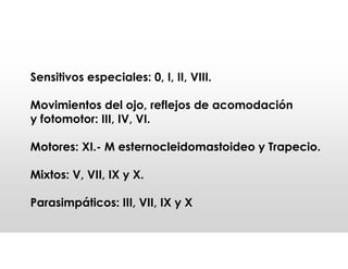 Sensitivos especiales: 0, I, II, VIII.
Movimientos del ojo, reflejos de acomodación
y fotomotor: III, IV, VI.
Motores: XI.- M esternocleidomastoideo y Trapecio.
Mixtos: V, VII, IX y X.
Parasimpáticos: III, VII, IX y X
 