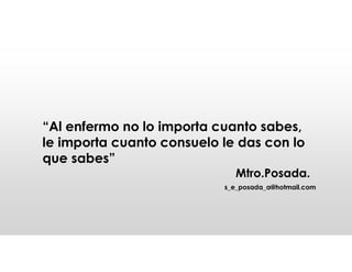“Al enfermo no lo importa cuanto sabes,
le importa cuanto consuelo le das con lo
que sabes”
Mtro.Posada.
s_e_posada_a@hotmail.com
 