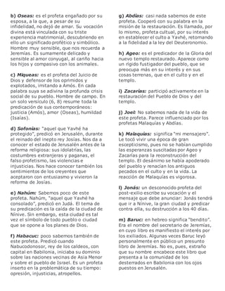 b) Oseas: es el profeta engañado por su
esposa, a la que, a pesar de su
infidelidad, no dejó de amar. Su vocación
divina está vinculada con su triste
experiencia matrimonial, descubriendo en
ello un significado profético y simbólico.
Hombre muy sensible, que nos recuerda a
Jeremías. Es sumamente delicado y
sensible al amor conyugal, al cariño hacia
los hijos y compasivo con los animales.
c) Miqueas: es el profeta del Juicio de
Dios y defensor de los oprimidos y
explotados, imitando a Amós. En cada
palabra suya se adivina la profunda crisis
social de su pueblo. Hombre de campo. En
un solo versículo (6, 8) resume toda la
predicación de sus contemporáneos:
justicia (Amós), amor (Oseas), humildad
(Isaías).
d) Sofonías: “aquel que Yavhé ha
protegido”, predicó en Jerusalén, durante
el reinado del inepto rey Josías. Nos da a
conocer el estado de Jerusalén antes de la
reforma religiosa: sus idolatrías, las
costumbres extranjeras y paganas, el
falso profetismo, las violencias e
injusticias. Nos hace conocer también los
sentimientos de los creyentes que
aceptaron con entusiasmo y vivieron la
reforma de Josías.
e) Nahúm: Sabemos poco de este
profeta. Nahúm, “aquel que Yavhé ha
consolado”, predicó en Judá. El tema de
su predicación es la caída de la ciudad de
Nínive. Sin embargo, esta ciudad es tal
vez el símbolo de todo pueblo o ciudad
que se opone a los planes de Dios.
f) Habacuc: poco sabemos también de
este profeta. Predicó cuando
Nabucodonosor, rey de los caldeos, con
capital en Babilonia, iniciaba su dominio
sobre las naciones vecinas de Asia Menor
y sobre el pueblo de Israel. Es un profeta
inserto en la problemática de su tiempo:
opresión, injusticias, atropellos.
g) Abdías: casi nada sabemos de este
profeta. Cooperó con su palabra en la
misión de la restauración. Es llamado, por
lo mismo, profeta cultual, por su interés
en establecer el culto a Yavhé, retornando
a la fidelidad a la ley del Deuteronomio.
h) Ageo: es el predicador de la Gloria del
nuevo templo restaurado. Aparece como
un rígido fustigador del pueblo, que se
preocupa más en su interés y en sus
cosas terrenas, que en el culto y en el
templo.
i) Zacarías: participó activamente en la
restauración del Pueblo de Dios y del
templo.
j) Joel: No sabemos nada de la vida de
este profeta. Parece influenciado por los
profetas Malaquías y Abdías.
k) Malaquías: significa “mi mensajero”.
Le tocó vivir una época de gran
escepticismo, pues no se habían cumplido
las esperanzas suscitadas por Ageo y
Zacarías para la reconstrucción del
templo. El desánimo se había apoderado
del pueblo y renacían los antiguos
pecados en el culto y en la vida. La
reacción de Malaquías es vigorosa.
l) Jonás: un desconocido profeta del
post-exilio escribe su vocación y el
mensaje que debe anunciar: Jonás tendrá
que ir a Nínive, la gran ciudad y predicar
contra ella, su destrucción a los 40 días.
m) Baruc: en hebreo significa “bendito”.
Era el nombre del secretario de Jeremías,
en cuyo libro es manifiesto el interés por
los exiliados. Algunas veces Baruc leyó
personalmente en público un presunto
libro de Jeremías. No es, pues, extraño
que su nombre encabece este libro que
presenta a la comunidad de los
desterrados en Babilonia con los ojos
puestos en Jerusalén.
 