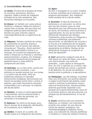 2. Características literarias
a) Amós: El estilo de la palabra de Amós
es concreto, pintoresco, directo y
vigoroso. Habla a través de imágenes
tomadas de la vida campesina. Usa
frecuentes diálogos con el pueblo.
b) Oseas: Un hombre con vasta cultura
histórica y religiosa. Habla con soltura y
conoce bien el campo, del que toma sus
imágenes poéticas para enseñanzas.
Escribe con gran emoción, bajo la
intensidad afectiva de su experiencia de
vida.
c) Miqueas: Hombre también de campo.
Su predicación es sencilla, directa y
vehemente. Usa el recurso del oráculo,
iniciando así: “Escucha...Estén atentos”,
dando más solemnidad y fuerza a su
mensaje. En el estilo se emparenta con
Amós y Oseas por su frescura y sencillez,
apasionamiento y crudeza. Sin embargo,
la utilización frecuente de los juegos de
palabras hacen a veces difícil la
comprensión del texto.
d) Sofonías: es un libro corto, escrito con
un estilo directo y concreto, y sus
profecías se pueden acercar por sus temas
y su estilo a las de Amós. Mira los
problemas prácticos sin grandes
pretensiones teológicas, denunciando con
fuerza los pecados contra Dios y contra el
prójimo, que están haciendo la situación
insostenible y van a provocar la irrupción
del día del Señor.
e) Nahúm: se nota un estilo apasionado
y nacionalista. Usa la invectiva fuerte y
escribe con la rabia del oprimido, sin
concesión a la compasión.
f) Habacuc: Su estilo es de queja, duro.
Usa el recurso de la pregunta, del desafío,
de la protesta, de la maldición.
g) Abdías: Es duro en su estilo. Da
rienda suelta a la indignación del profeta.
h) Ageo:
Es duro y fustigador en su estilo. Emplea
el recurso estilístico de la antítesis, de la
pregunta provocadora. Sus imágenes
están sacadas de la vida de campo.
i) Zacarías: el libro de Zacarías no
pertenece a un solo autor. La crítica dice
que hay dos autores, pues se nota
claramente que hay diferencias de temas,
de estilo, de intereses, entre la primera y
segunda parte. Es uno de los libros más
difíciles de interpretar del Antiguo
Testamento, pues escribe con imágenes y
visiones surrealistas, que producen
desconcierto. La abundancia de visiones y
el recurso a la meditación de los ángeles
hacen de Zacarías el precursor del género
apocalíptico en la Biblia. Muchas de las
profecías de Zacarías se cumplirán en
Jesús de Nazaret58 .
j) Joel: aprovecha cualquier cosa de la
vida diaria (un cesto de higos, una sequía,
una olla hirviendo, una rama de
almendro...) para captar el mensaje de
Dios. Es vivo y vigoroso en su estilo, más
propio del período pre-exílico, y parecido
al de Sofonías. Es uno de los profetas-
puente entre la profecía y la apocalíptica.
k) Malaquías: uso del diálogo: el profeta
hace una afirmación, los oyentes objetan
o niegan la afirmación del profeta y éste
vuelve a justificar la afirmación inicial y
saca sus consecuencias. Nuestro profeta
anónimo queriendo responder a los
porqués de la gente desanimada, hace ver
el contraste entre la vida del presente y la
antigua Ley del deuteronomio, la Ley de
Dios.
l) Jonás: estamos ante una narración
didáctica, un midrash, con intención de
enseñar una verdad. Es una obra de
ficción de carácter parabólico, con
finalidad pedagógico-didáctica. No es,
pues, una colección de oráculos proféticos
ni tampoco un relato de carácter histórico,
 