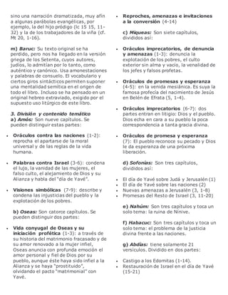 sino una narración dramatizada, muy afín
a algunas parábolas evangélicas, por
ejemplo, la del hijo pródigo (lc 15 15, 11-
32) y la de los trabajadores de la viña (cf.
Mt 20, 1-16).
m) Baruc: Su texto original se ha
perdido, pero nos ha llegado en la versión
griega de los Setenta, cuyos autores,
judíos, lo admitían por lo tanto, como
auténtico y canónico. Usa amonestaciones
y palabras de consuelo. El vocabulario y
ciertos giros sintácticos permiten suponer
una mentalidad semítica en el origen de
todo el libro. Incluso se ha pensado en un
original hebreo extraviado, exigido por el
supuesto uso litúrgico de este libro.
3. División y contenido temático
a) Amós: Son nueve capítulos. Se
pueden distinguir estas partes:
 Oráculos contra las naciones (1-2):
reprocha el apartarse de la moral
universal y de las reglas de la vida
humana.
 Palabras contra Israel (3-6): condena
el lujo, la vanidad de las mujeres, el
falso culto, el alejamiento de Dios y su
Alianza y habla del “día de Yavé”.
 Visiones simbólicas (7-9): describe y
condena las injusticias del pueblo y la
explotación de los pobres.
b) Oseas: Son catorce capítulos. Se
pueden distinguir dos partes:
 Vida conyugal de Oseas y su
iniciación profética (1-3): a través de
su historia del matrimonio fracasado y de
su amor renovado a la mujer infiel,
Oseas anuncia con profunda emoción el
amor personal y fiel de Dios por su
pueblo, aunque éste haya sido infiel a la
Alianza y se haya “prostituido”,
olvidando el pacto “matrimonial” con
Yavé.
 Reproches, amenazas e invitaciones
a la conversión (4-14)
c) Miqueas: Son siete capítulos,
divididos así:
 Oráculos imprecatorios, de denuncia
y amenazas (1-3): denuncia la
explotación de los pobres, el culto
exterior sin alma y vacío, la venalidad de
los jefes y falsos profetas.
 Oráculos de promesas y esperanza
(4-5): en la venida mesiánica. Es suya la
famosa profecía del nacimiento de Jesús
en Belén de Efrata (5, 1-4).
 Oráculos imprecatorios (6-7): dos
partes entran en litigio: Dios y el pueblo.
Dios echa en cara a su pueblo la poca
correspondencia a tanta gracia divina.
 Oráculos de promesa y esperanza
(7): El pueblo reconoce su pecado y Dios
le da esperanza de una próxima
liberación.
d) Sofonías: Son tres capítulos,
divididos así:
 El día de Yavé sobre Judá y Jerusalén (1)
 El día de Yavé sobre las naciones (2)
 Nuevas amenazas a Jerusalén (3, 1-8)
 Promesas del Resto de Israel (3, 11-20)
e) Nahúm: Son tres capítulos y toca un
solo tema: la ruina de Nínive.
f) Habacuc: Son tres capítulos y toca un
solo tema: el problema de la justicia
divina frente a las naciones.
g) Abdías: tiene solamente 21
versículos. Dividido en dos partes:
 Castigo a los Edomitas (1-14).
 Restauración de Israel en el día de Yavé
(15-21)
 