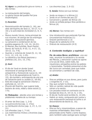 h) Ageo: su predicación gira en torno a
dos temas:
 La restauración del templo,
 La gloria futura del pueblo fiel (era
escatológica)
i) Zacarías:
 Reconstrucción del templo (1, 16), por
obra del Espíritu de Dios (1, 16-17; 4, 6-
10) y la actividad de Zorobabel (3, 8; 4,
1).
 Nuevo mundo futuro, tema principal de
sus visiones. Al castigo de los enemigos
seguirá la restauración gloriosa.
 La salvación o condenación de los
pueblos paganos (9, 1-8; 14, 16-21).
 El Mesías, Rey humilde, Buen Pastor,
Siervo de Yavé (9, 9-10; 11, 4-17; 12,
10-13; 13, 7-9).
 Guerras y victorias de Israel (9, 11; 10,
3-11; 12, 1-9; 14, 1-15).
 La idolatría y los falsos pastores y
profetas (10, 211; 13, 2-6).
j) Joel:
 El día de Yavé en donde Israel
reconocerá el castigo de Dios, se
arrepentirá y florecerá de nuevo (2, 19-
27). Es el día apocalíptico de Yavé (1,
15), día terrible y anticipación de una era
de salvación para su pueblo (2, 18-26).
 Este día exige la conversión interior y
profunda (2, 12-17)
 Efusión del Espíritu, que supera toda
barrera de sexo, edad y clase social (3,
1-5).
k) Malaquías: aborda unos seis temas y
problemas morales de su tiempo:
 El amor de Dios (cap. 1, 2-5)
 La justicia divina (cap. 2, 17ss)
 La retribución divina (cap. 2, 17; 3, 13-
21)
 Las ofrendas (cap 1, 7-14)
 Los matrimonios mixtos y divorcios (cap.
2, 10-16)
 Los diezmos (cap. 3, 6-12)
l) Jonás: Estos son sus temas:
 Jonás se niega a ir a Nínive (1)
 Jonás en el vientre del pez (2)
 Conversión y perdón de Nínive (3)
 Jonás se enfada porque Dios perdona a
Nínive (4)
m) Baruc: Sus temas son:
 Una introducción que pretende fijar las
circunstancias históricas (1)
 Oración penitencial (1-3)
 Elogio de la sabiduría (3-4)
 Oráculo de restauración (4-5)
4. Contenido teológico y espiritual
Fin de estos libros proféticos: una vez
más, anunciar la salvación y la venida
del Mesías, y denunciar cuanto se opone
a la Ley de Dios, sobre todo, las
injusticias y atropellos contra los pobres
y necesitados. También presentan el día
del Juicio con seriedad, para que todos
se conviertan y cambien de vida.
a) Amós:
 Dios es pródigo en sus dones, pero justo
y exigente (4, 1-13).
 Hay que cumplir la Alianza.
 Sólo un cambio radical de vida puede
salvar a la nación.
 Los pecados están en contraste con la
bondad de Dios (5, 10-13; 8, 1-14).
 El día de Yavhé será terrible (5, 14-24).
 Habrá un resto, compuesto por justos y
una restauración nacional en torno a un
descendiente de David (5, 15).
b) Oseas:
 Dios es fiel y misericordioso, a pesar de
nuestras infidelidades. Dios viene
presentado como Padre y como Esposo;
pero también sabe castigar para corregir
 