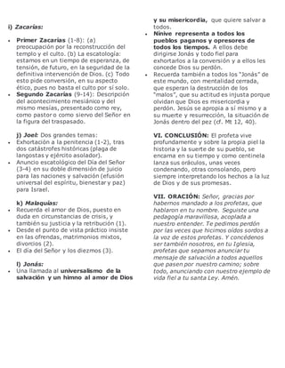 i) Zacarías:
 Primer Zacarías (1-8): (a)
preocupación por la reconstrucción del
templo y el culto. (b) La escatología:
estamos en un tiempo de esperanza, de
tensión, de futuro, en la seguridad de la
definitiva intervención de Dios. (c) Todo
esto pide conversión, en su aspecto
ético, pues no basta el culto por sí solo.
 Segundo Zacarías (9-14): Descripción
del acontecimiento mesiánico y del
mismo mesías, presentado como rey,
como pastor o como siervo del Señor en
la figura del traspasado.
j) Joel: Dos grandes temas:
 Exhortación a la penitencia (1-2), tras
dos catástrofes históricas (plaga de
langostas y ejército asolador).
 Anuncio escatológico del Día del Señor
(3-4) en su doble dimensión de juicio
para las naciones y salvación (efusión
universal del espíritu, bienestar y paz)
para Israel.
k) Malaquías:
 Recuerda el amor de Dios, puesto en
duda en circunstancias de crisis, y
también su justicia y la retribución (1).
 Desde el punto de vista práctico insiste
en las ofrendas, matrimonios mixtos,
divorcios (2).
 El día del Señor y los diezmos (3).
l) Jonás:
 Una llamada al universalismo de la
salvación y un himno al amor de Dios
y su misericordia, que quiere salvar a
todos.
 Nínive representa a todos los
pueblos paganos y opresores de
todos los tiempos. A ellos debe
dirigirse Jonás y todo fiel para
exhortarlos a la conversión y a ellos les
concede Dios su perdón.
 Recuerda también a todos los “Jonás” de
este mundo, con mentalidad cerrada,
que esperan la destrucción de los
“malos”, que su actitud es injusta porque
olvidan que Dios es misericordia y
perdón. Jesús se apropia a sí mismo y a
su muerte y resurrección, la situación de
Jonás dentro del pez (cf. Mt 12, 40).
VI. CONCLUSIÓN: El profeta vive
profundamente y sobre la propia piel la
historia y la suerte de su pueblo, se
encarna en su tiempo y como centinela
lanza sus oráculos, unas veces
condenando, otras consolando, pero
siempre interpretando los hechos a la luz
de Dios y de sus promesas.
VII. ORACIÓN: Señor, gracias por
habernos mandado a los profetas, que
hablaron en tu nombre. Seguiste una
pedagogía maravillosa, acoplada a
nuestro entender. Te pedimos perdón
por las veces que hicimos oídos sordos a
la voz de estos profetas. Y concédenos
ser también nosotros, en tu Iglesia,
profetas que sepamos anunciar tu
mensaje de salvación a todos aquellos
que pasen por nuestro camino; sobre
todo, anunciando con nuestro ejemplo de
vida fiel a tu santa Ley. Amén.
 
