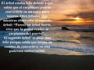 El árbol estaba feliz debido a que sabía que el carpintero podría convertirlo en un cofre para tesoros. Otro leñador dijo mientras observaba al segundo árbol: “Parece un árbol fuerte, creo que lo podré vender al carpintero del puerto”.  El segundo árbol: se puso muy feliz porque sabía que estaba en camino de convertirse en una poderosa embarcación. 