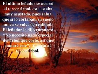 El último leñador se acercó al tercer árbol, este estaba muy asustado, pues sabía que si lo cortaban, su sueño nunca se volvería realidad.  El leñador le dijo entonces: “No necesito nada especial del árbol que corte, así que tomaré éste”.  Y cortó al tercer  árbol.   