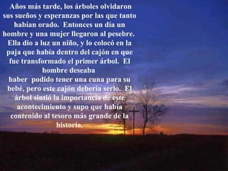 Años más tarde, los árboles olvidaron sus sueños y esperanzas por las que tanto habían orado.  Entonces un día un hombre y una mujer llegaron al pesebre.  Ella dio a luz un niño, y lo colocó en la paja que había dentro del cajón en que fue transformado el primer árbol.  El hombre deseaba  haber  podido tener una cuna para su bebé, pero este cajón debería serlo.  El árbol sintió la importancia de este acontecimiento y supo que había contenido al tesoro más grande de la historia. 