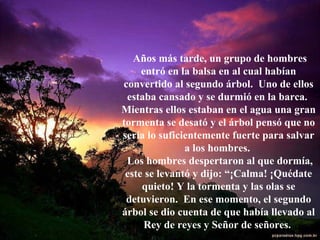 Años más tarde, un grupo de hombres entró en la balsa en al cual habían convertido al segundo árbol.  Uno de ellos estaba cansado y se durmió en la barca.  Mientras ellos estaban en el agua una gran tormenta se desató y el árbol pensó que no sería lo suficientemente fuerte para salvar a los hombres.  Los hombres despertaron al que dormía, este se levantó y dijo: “¡Calma! ¡Quédate quieto! Y la tormenta y las olas se detuvieron.  En ese momento, el segundo árbol se dio cuenta de que había llevado al Rey de reyes y Señor de señores.  