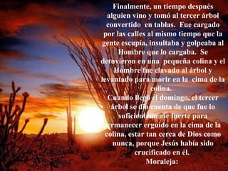 Finalmente, un tiempo después alguien vino y tomó al tercer árbol convertido  en tablas.  Fue cargado por las calles al mismo tiempo que la gente escupía, insultaba y golpeaba al Hombre que lo cargaba.  Se detuvieron en una  pequeña colina y el Hombre fue clavado al árbol y levantado para morir en la  cima de la colina.  Cuando llegó el domingo, el tercer árbol se dio cuenta de que fue lo suficientemente fuerte para permanecer erguido en la cima de la  colina, estar tan cerca de Dios como nunca, porque Jesús había sido crucificado en él.  Moraleja:  
