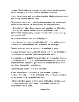 trompa. Y los terráqueos, entonces; comprendieron que el marciano
estaba llorando. A su modo, como lo hacen los marcianos.
Luego vieron que se inclinaba sobre el pajarito y lo levantaba entre sus
seis brazos tratando de darle calor.
El negro que en sus tiempos había sido perseguido por su piel negra
sabía cómo eran las cosas. Se volvió hacia sus dos amigos terráqueos:
-¿Entendieron? –dijo-. ¡Creíamos que este monstruo era diferente a
nosotros y, en cambio, también él ama los animales, sabe
conmoverse, tiene corazón y, sin duda, cerebro también! ¿Todavía creen que
tenemos que matarlo?
Se sintieron avergonzados ante esa pregunta.
Los terráqueos ya habían entendido la lección: no es suficiente que
dos criaturas sean diferentes para que deban ser enemigas.
Por eso se aproximaron al marciano y le tendieron la mano.
Y él, que tenía seis manos, estrechó de una sola vez las de ellos tres,
mientras con las que tenía libres hacía gestos de saludo.
Y señalando con el dedo la Tierra, ahí abajo en el cielo, hizo entender
que quería hacer conocer a los demás habitantes y estudiar junto a
ellos la forma de fundar una gran república espacial en la que todos
estuvieran de acuerdo y se quisieran.
Los terráqueos dijeron que sí muy contentos.
Y para festejar el acontecimiento le ofrecieron un cigarrillo. El
marciano muy feliz se lo metió en la nariz y empezó a fumar. Pero ya
los terráqueos no se escandalizaban más.
Habían entendido que en la Tierra como en los otros planetas, cada
uno tiene sus propias costumbres y que sólo es cuestión de
comprenderse entre todos.
Umberto Eco
 
