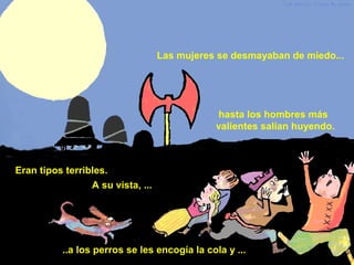 Eran tipos terribles.
A su vista, ...
Las mujeres se desmayaban de miedo...
..a los perros se les encogía la cola y ...
hasta los hombres más
valientes salían huyendo.
 