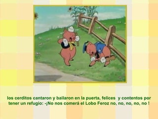 los cerditos cantaron y bailaron en la puerta, felices  y contentos por tener un refugio: -¡No nos comerá el Lobo Feroz no, no, no, no, no ! 