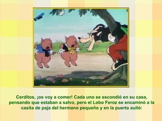 Cerditos, ¡os voy a comer! Cada uno se escondió en su casa, pensando que estaban a salvo, pero el Lobo Feroz se encaminó a la casita de paja del hermano pequeño y en la puerta aulló: 