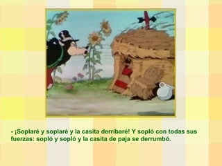 - ¡Soplaré y soplaré y la casita derribaré! Y sopló con todas sus fuerzas: sopló y sopló y la casita de paja se derrumbó. 