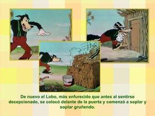 De nuevo el Lobo, más enfurecido que antes al sentirse decepcionado, se colocó delante de la puerta y comenzó a soplar y soplar gruñendo. 