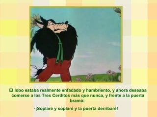 El lobo estaba realmente enfadado y hambriento, y ahora deseaba comerse a los Tres Cerditos más que nunca, y frente a la puerta bramó:  ¡Soplaré y soplaré y la puerta derribaré! 