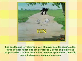 Los cerditos no le volvieron a ver. El mayor de ellos regañó a los otros dos por haber sido tan perezosos y poner en peligro sus propias vidas. Los dos hermanitos menores aprendieron que sólo con el trabajo se consiguen las cosas 