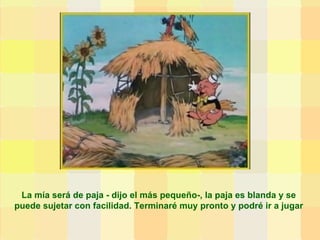 La mía será de paja - dijo el más pequeño-, la paja es blanda y se puede sujetar con facilidad. Terminaré muy pronto y podré ir a jugar 