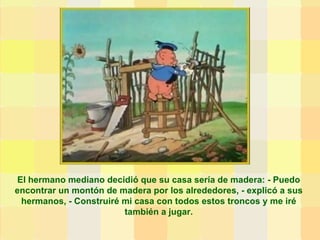El hermano mediano decidió que su casa sería de madera: - Puedo encontrar un montón de madera por los alrededores, - explicó a sus hermanos, - Construiré mi casa con todos estos troncos y me iré también a jugar. 