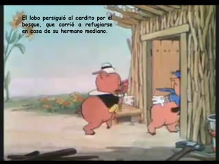 El lobo persiguió al cerdito por el bosque, que corrió a refugiarse en casa de su hermano mediano . 