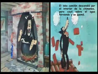 El lobo comilón descendió por el interior de la chimenea, pero cayó sobre el agua hirviendo y se quemó. 