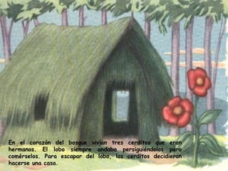 En el corazón del bosque vivían tres cerditos que eran hermanos. El lobo siempre andaba persiguiéndolos para comérselos. Para escapar del lobo, los cerditos decidieron hacerse una casa.   