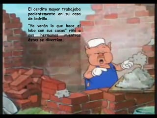 El cerdito mayor trabajaba pacientemente en su casa de ladrillo. “ Ya verán lo que hace el lobo con sus casas” riñó a sus hermanos mientras éstos se divertían. 