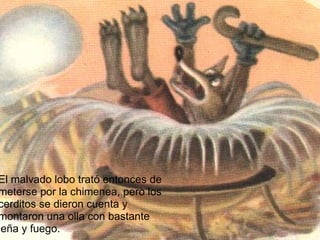 El malvado lobo trató entonces de meterse por la chimenea, pero los cerditos se dieron cuenta y montaron una olla con bastante leña y fuego. 