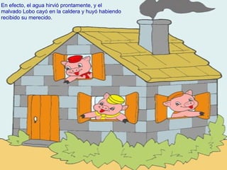 En efecto, el agua hirvió prontamente, y el malvado Lobo cayó en la caldera y huyó habiendo recibido su merecido. 