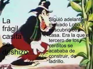   La  frágil  casita  se  deshizo... Siguió adelante el malvado Lobo y descubrió otra casa. Era la que el tercero de los cerditos se acababa de construir, de ladrillo. 