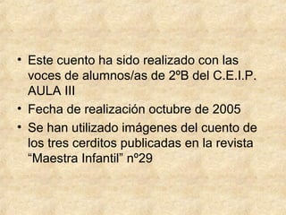 • Este cuento ha sido realizado con las
voces de alumnos/as de 2ºB del C.E.I.P.
AULA III
• Fecha de realización octubre de 2005
• Se han utilizado imágenes del cuento de
los tres cerditos publicadas en la revista
“Maestra Infantil” nº29
 