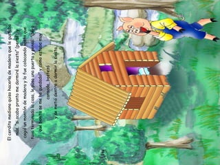 El cerdito mediano quiso hacerla de madera que le gustaba más, “si acabo pronto me dormiré la siesta” (pensó), y cogió un montón de madera y lo fue colocando hasta que tuvo terminada la casa, le puso una puerta y pensó: “¡pero qué bonita se me ha quedado!” y como estaba muy cansado, bostezó y se metió dentro a dormir la siesta. 