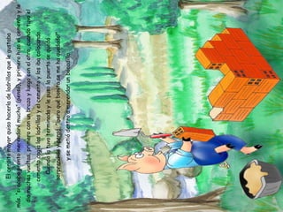 El cerdito mayor quiso hacerla de ladrillos que le gustaba más, “si acabo pronto merendaré mucho” (pensó), y primero hizo el cemento y le dio muchas vueltas, primero con un brazo y luego con el otro, cuando tuvo el cemento cogía los ladrillos y el cemento y los iba colocando. Cuando la tuvo terminada y le puso la puerta se quedó sorprendido y pensó: “¡pero qué bonita se me ha quedado!” y se metió dentro a merendar un bocadillo. 