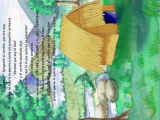 - “¿Quién es?” (preguntó el cerdito, que era muy listo y no habría la puerta a nadie sin preguntar primero) - “Ábreme que soy el lobo” y el cerdito asustado dijo: - “no te abro que tú lo que quieres es comerme” y el lobo dijo entonces: - “pues si no me abres, SOPLARÉ y SOPLARÉ y la casa … DERRIBARÉ” tomó mucho aire y soplo muy fuerte y la casa… BRRROOMM, se cayó; el cerdito que vio al lobo tan grande que se lo quería comer, corrió y corrió muy deprisa 