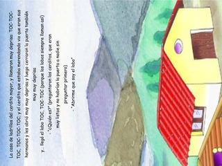 La casa de ladrillos del cerdito mayor, y llamaron muy deprisa: TOC-TOC-TOC, TOC-TOC-TOC; y el cerdito que estaba merendando vio que eran sus hermanos y les abrió muy muy deprisa y luego cerraron la puerta también muy muy deprisa y… llegó el lobo TOC, TOC-TOC (porque los lobos siempre llaman así) - “¿Quién es?” (preguntaron los cerditos, que eran muy listos y no habrían la puerta a nadie sin preguntar primero) - “Abrirme que soy el lobo” 