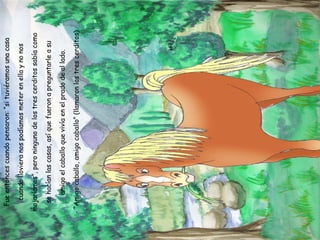 Fue entonces cuando pensaron: “si tuviéramos una casa cuando lloviera nos podíamos meter en ella y no nos mojaríamos”, pero ninguno de los tres cerditos sabía como se hacían las casas, así que fueron a preguntarle a su amigo el caballo que vivía en el prado de al lado. - “Amigo caballo, amigo caballo” (llamaron los tres cerditos) 