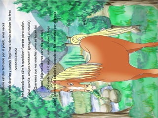 El caballo estaba trotando por el prado, unas veces despacio y otras deprisa y cuando llegó hasta donde estaban los tres cerditos estaba tan cansado que sólo le quedaban fuerzas para soplar, - “Qué queréis, amigos cerditos?” (preguntó el caballo). - “Queremos que nos enseñes como se hacen las casas” (dijeron los tres cerditos a la vez), - “De madera es lo mejor, aunque llueva o haga calor” (contestó el caballo) y después se fue trotando por el prado 