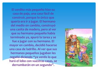 El cerdito más pequeño hizo su
   casa de paja, una casa fácil de
   construir, porque lo único que
 quería era ir a jugar. El hermano
 del medio en cambio, construyó
una casita de madera, pero al ver
  que su hermano pequeño había
 terminado ya, apuró la tarea y se
   fue a jugar con su hermano. El
mayor en cambio, decidió hacerse
una casa de ladrillo. Al ver que sus
 hermanos pequeños jugaban les
regañó diciendo “ya veréis lo que
hará el lobo con vuestras casas, se
  derrumbarán en un segundo”.
 