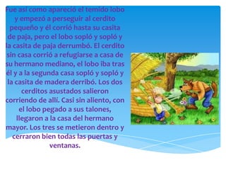 Fue así como apareció el temido lobo
    y empezó a perseguir al cerdito
  pequeño y él corrió hasta su casita
 de paja, pero el lobo sopló y sopló y
la casita de paja derrumbó. El cerdito
 sin casa corrió a refugiarse a casa de
su hermano mediano, el lobo iba tras
él y a la segunda casa sopló y sopló y
 la casita de madera derribó. Los dos
      cerditos asustados salieron
corriendo de allí. Casi sin aliento, con
     el lobo pegado a sus talones,
    llegaron a la casa del hermano
mayor. Los tres se metieron dentro y
   cerraron bien todas las puertas y
               ventanas.
 
