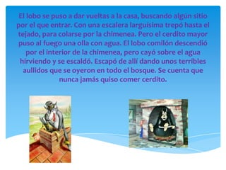 El lobo se puso a dar vueltas a la casa, buscando algún sitio
por el que entrar. Con una escalera larguísima trepó hasta el
tejado, para colarse por la chimenea. Pero el cerdito mayor
puso al fuego una olla con agua. El lobo comilón descendió
    por el interior de la chimenea, pero cayó sobre el agua
 hirviendo y se escaldó. Escapó de allí dando unos terribles
  aullidos que se oyeron en todo el bosque. Se cuenta que
               nunca jamás quiso comer cerdito.
 