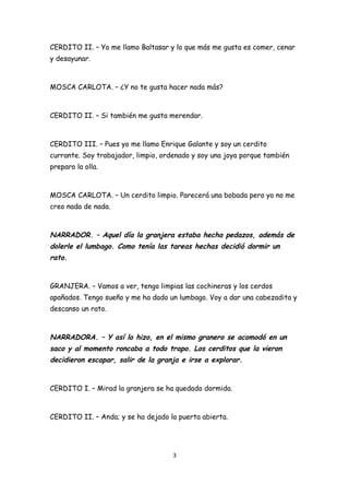 CERDITO II. – Yo me llamo Baltasar y lo que más me gusta es comer, cenar
y desayunar.



MOSCA CARLOTA. – ¿Y no te gusta hacer nada más?



CERDITO II. – Si también me gusta merendar.



CERDITO III. – Pues yo me llamo Enrique Galante y soy un cerdito
currante. Soy trabajador, limpio, ordenado y soy una joya porque también
preparo la olla.



MOSCA CARLOTA. – Un cerdito limpio. Parecerá una bobada pero yo no me
creo nada de nada.



NARRADOR. – Aquel día la granjera estaba hecha pedazos, además de
dolerle el lumbago. Como tenía las tareas hechas decidió dormir un
rato.


GRANJERA. – Vamos a ver, tengo limpias las cochineras y los cerdos
apañados. Tengo sueño y me ha dado un lumbago. Voy a dar una cabezadita y
descanso un rato.



NARRADORA. – Y así lo hizo, en el mismo granero se acomodó en un
saco y al momento roncaba a todo trapo. Los cerditos que la vieron
decidieron escapar, salir de la granja e irse a explorar.


CERDITO I. – Mirad la granjera se ha quedado dormida.



CERDITO II. – Anda; y se ha dejado la puerta abierta.




                                     3
 