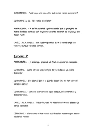 CERDITO III. - Pues tengo una idea. ¿Por qué no nos vamos a explorar?



CERDITOS I y II. - ¡Si, vamos a explorar!



NARRADORA. – Y así lo hicieron, aprovechando que la granjera se
había quedado dormida con la puerta abierta salieron de la granja sin
hacer ruido.


CARLOTA LA MOSCA. - Con vuestro permiso o sin él yo me largo con
vosotros aunque vayamos en tren.




Escena 2
NARRADORA. – Y andando, andando al final se acabaron cansando.


CERDITO I. – Bueno esto es una aventura de verdad pero yo quiero
descansar.



CERDITO II. – Si y además por si lo queréis saber a mí me han entrado
ganas de comer.



CERDITO III. – Vamos a acercarnos a aquel bosque, allí comeremos y
descansaremos.



CARLOTA LA MOSCA. - ¡Vaya quejicas! No habéis dado ni dos pasos y ya
estáis cansados.



CERDITO I. - ¡Claro como tú has venido subida sobre nosotros por eso no
necesitas reposo!



                                    4
 