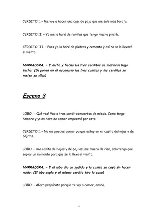 CERDITO I. – Me voy a hacer una casa de paja que me sale más barata.



CERDITO II. – Yo me la haré de ramitas que tengo mucha prisita.



CERDITO III. – Pues yo la haré de piedras y cemento y así no se la llevará
el viento.



NARRADORA. – Y dicho y hecho los tres cerditos se metieron bajo
techo. (Se ponen en el escenario las tres casitas y los cerditos se
meten en ellas)




Escena 3


LOBO. - ¡Qué veo! Veo a tres cerditos muertos de miedo. Como tengo
hambre y ya es hora de comer empezaré por este.


CERDITO I. – No me puedes comer porque estoy en mi casita de hojas y de
pajitas.



LOBO. – Una casita de hojas y de pajitas, me muero de risa, solo tengo que
soplar un momento para que se la lleve el viento.



NARRADORA. – Y el lobo dio un soplido y la casita se cayó sin hacer
ruido. (El lobo sopla y el mismo cerdito tira la casa)


LOBO. – Ahora prepárate porque te voy a comer, enano.




                                      6
 