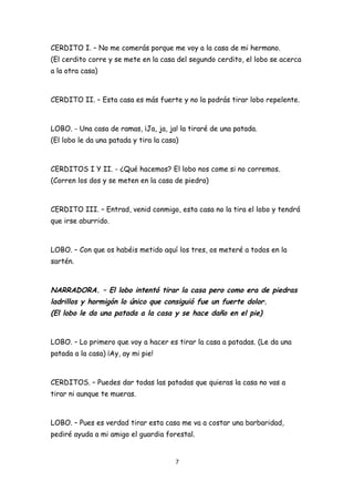 CERDITO I. – No me comerás porque me voy a la casa de mi hermano.
(El cerdito corre y se mete en la casa del segundo cerdito, el lobo se acerca
a la otra casa)



CERDITO II. – Esta casa es más fuerte y no la podrás tirar lobo repelente.



LOBO. - Una casa de ramas, ¡Ja, ja, ja! la tiraré de una patada.
(El lobo le da una patada y tira la casa)



CERDITOS I Y II. - ¿Qué hacemos? El lobo nos come si no corremos.
(Corren los dos y se meten en la casa de piedra)



CERDITO III. – Entrad, venid conmigo, esta casa no la tira el lobo y tendrá
que irse aburrido.



LOBO. – Con que os habéis metido aquí los tres, os meteré a todos en la
sartén.



NARRADORA. – El lobo intentó tirar la casa pero como era de piedras
ladrillos y hormigón lo único que consiguió fue un fuerte dolor.
(El lobo le da una patada a la casa y se hace daño en el pie)


LOBO. – Lo primero que voy a hacer es tirar la casa a patadas. (Le da una
patada a la casa) ¡Ay, ay mi pie!



CERDITOS. – Puedes dar todas las patadas que quieras la casa no vas a
tirar ni aunque te mueras.



LOBO. – Pues es verdad tirar esta casa me va a costar una barbaridad,
pediré ayuda a mi amigo el guardia forestal.


                                        7
 