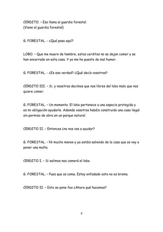 CERDITO. – Eso llama al guardia forestal.
(Viene el guardia forestal)



G. FORESTAL. - ¿Qué pasa aquí?



LOBO. – Que me muero de hambre, estos cerditos no se dejan comer y se
han encerrado en esta casa. Y yo me he puesto de mal humor.



G. FORESTAL. - ¿Es eso verdad? ¿Qué decís vosotros?



CERDITO III. – Si, y nosotros decimos que nos libres del lobo malo que nos
quiere comer.



G. FORESTAL. – Un momento. El lobo pertenece a una especie protegida y
es mi obligación ayudarle. Además vosotros habéis construido una casa ilegal
sin permiso de obra en un parque natural.



CERDITO II. – Entonces ¿no nos vas a ayudar?



G. FORESTAL. – Ni mucho menos y ya estáis saliendo de la casa que os voy a
poner una multa.



CERDITO I. – Si salimos nos comerá el lobo.



G. FORESTAL. – Pues que os coma. Estoy enfadado esto no es broma.



CERDITO II. – Esto se pone feo ¿Ahora qué hacemos?




                                     8
 