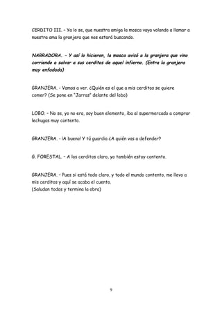 CERDITO III. – Ya lo se, que nuestra amiga la mosca vaya volando a llamar a
nuestra ama la granjera que nos estará buscando.



NARRADORA. – Y así lo hicieron, la mosca avisó a la granjera que vino
corriendo a salvar a sus cerditos de aquel infierno. (Entra la granjera
muy enfadada)


GRANJERA. - Vamos a ver. ¿Quién es el que a mis cerditos se quiere
comer? (Se pone en “Jarras” delante del lobo)



LOBO. – No se, yo no era, soy buen elemento, iba al supermercado a comprar
lechugas muy contento.



GRANJERA. - ¡A bueno! Y tú guardia ¿A quién vas a defender?



G. FORESTAL. – A los cerditos claro, yo también estoy contento.



GRANJERA. – Pues si está todo claro, y todo el mundo contento, me llevo a
mis cerditos y aquí se acaba el cuento.
(Saludan todos y termina la obra)




                                      9
 