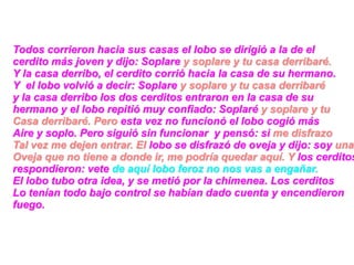 Todos corrieron hacia sus casas el lobo se dirigió a la de el
cerdito más joven y dijo: Soplare y soplare y tu casa derribaré.
Y la casa derribo, el cerdito corrió hacia la casa de su hermano.
Y el lobo volvió a decir: Soplare y soplare y tu casa derribaré
y la casa derribo los dos cerditos entraron en la casa de su
hermano y el lobo repitió muy confiado: Soplaré y soplare y tu
Casa derribaré. Pero esta vez no funcionó el lobo cogió más
Aire y soplo. Pero siguió sin funcionar y pensó: si me disfrazo
Tal vez me dejen entrar. El lobo se disfrazó de oveja y dijo: soy una
Oveja que no tiene a donde ir, me podría quedar aquí. Y los cerditos
respondieron: vete de aquí lobo feroz no nos vas a engañar.
El lobo tubo otra idea, y se metió por la chimenea. Los cerditos
Lo tenían todo bajo control se habían dado cuenta y encendieron
fuego.
 